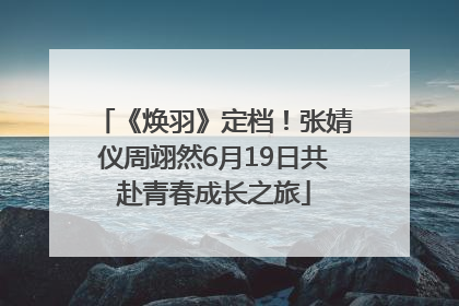 《焕羽》定档！张婧仪周翊然6月19日共赴青春成长之旅