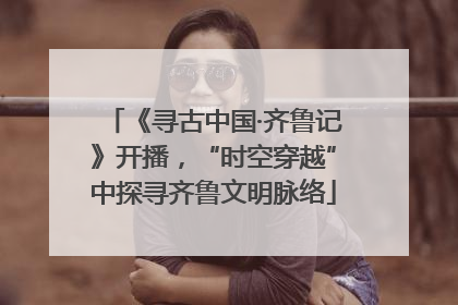 《寻古中国·齐鲁记》开播，“时空穿越”中探寻齐鲁文明脉络