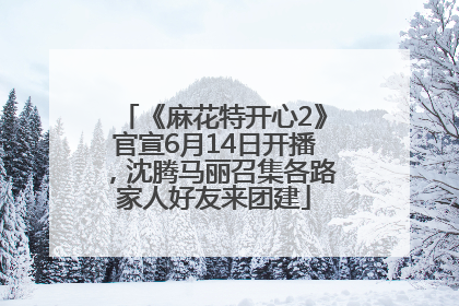 《麻花特开心2》官宣6月14日开播，沈腾马丽召集各路家人好友来团建