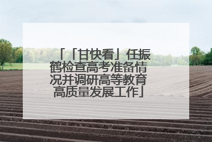 「甘快看」任振鹤检查高考准备情况并调研高等教育高质量发展工作