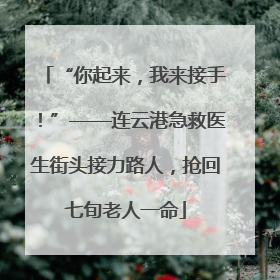 “你起来，我来接手！”——连云港急救医生街头接力路人，抢回七旬老人一命