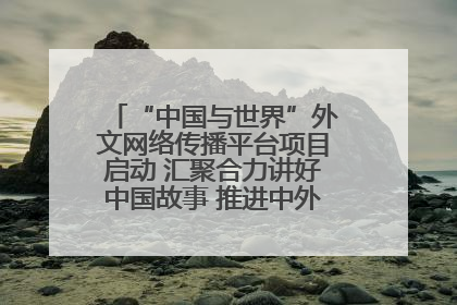 “中国与世界”外文网络传播平台项目启动 汇聚合力讲好中国故事 推进中外文明交流互鉴