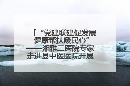 “党建联建促发展 健康帮扶暖民心”——湘雅二医院专家走进县中医医院开展健康帮扶活动
