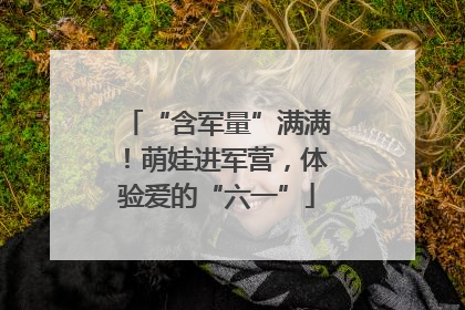 “含军量”满满！萌娃进军营，体验爱的“六一”