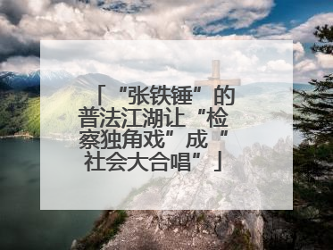 “张铁锤”的普法江湖让“检察独角戏”成“社会大合唱”