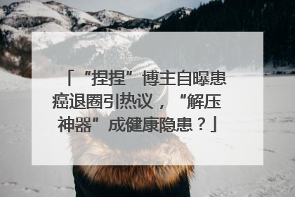 “捏捏”博主自曝患癌退圈引热议，“解压神器”成健康隐患？