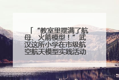 “教室里摆满了航母、火箭模型！”武汉这所小学在市级航空航天模型实践活动中获佳绩