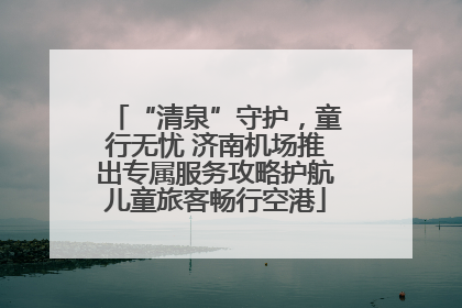 “清泉”守护，童行无忧 济南机场推出专属服务攻略护航儿童旅客畅行空港