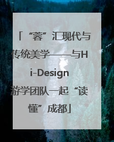 “蓉”汇现代与传统美学——与Hi-Design游学团队一起“读懂”成都