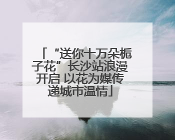 “送你十万朵栀子花”长沙站浪漫开启 以花为媒传递城市温情