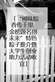 “郴味粽香传千里 金榜题名创未来”特色粽子推介暨大学生创业助力活动收官