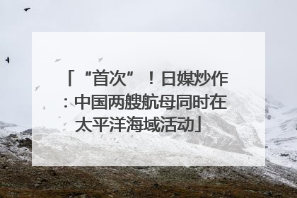 “首次”！日媒炒作：中国两艘航母同时在太平洋海域活动