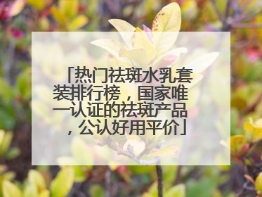 热门祛斑水乳套装排行榜，国家唯一认证的祛斑产品，公认好用平价