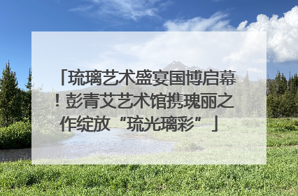 琉璃艺术盛宴国博启幕！彭青艾艺术馆携瑰丽之作绽放“琉光璃彩”