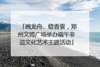 画龙舟、缝香囊，郑州文博广场举办端午非遗文化艺术主题活动
