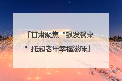 甘肃聚焦“银发餐桌”托起老年幸福滋味