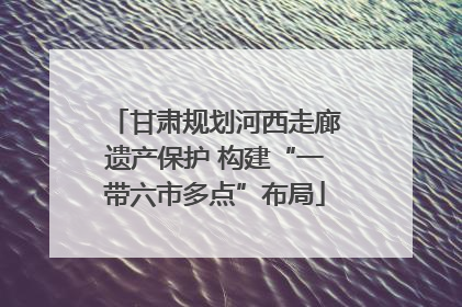 甘肃规划河西走廊遗产保护 构建“一带六市多点”布局