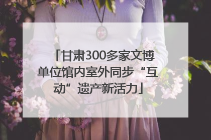 甘肃300多家文博单位馆内室外同步“互动”遗产新活力
