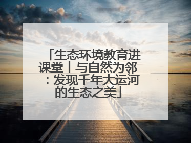 生态环境教育进课堂丨与自然为邻：发现千年大运河的生态之美