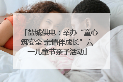 盐城供电：举办“童心筑安全 亲情伴成长”六一儿童节亲子活动
