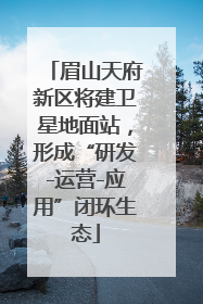 眉山天府新区将建卫星地面站，形成“研发-运营-应用”闭环生态