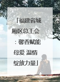 福建省城厢区总工会：馨香赋能母爱 温情绽放力量