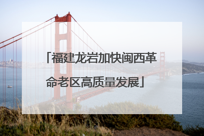 福建龙岩加快闽西革命老区高质量发展