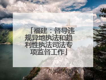 福建：督导违规异地执法和趋利性执法司法专项监督工作