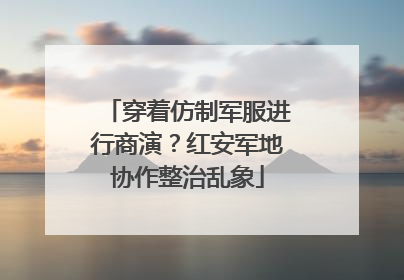穿着仿制军服进行商演？红安军地协作整治乱象