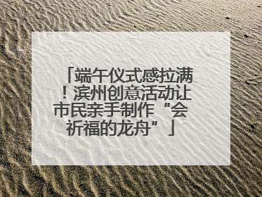 端午仪式感拉满！滨州创意活动让市民亲手制作“会祈福的龙舟”