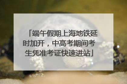 端午假期上海地铁延时加开，中高考期间考生凭准考证快速进站