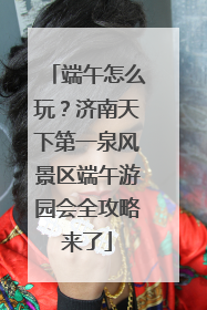 端午怎么玩？济南天下第一泉风景区端午游园会全攻略来了