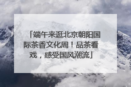 端午来逛北京朝阳国际茶香文化周！品茶看戏，感受国风潮流