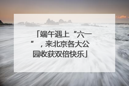 端午遇上“六一”，来北京各大公园收获双倍快乐