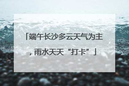 端午长沙多云天气为主，雨水天天“打卡”