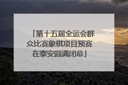 第十五届全运会群众比赛象棋项目预赛在泰安圆满闭幕