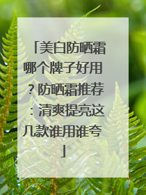 美白防晒霜哪个牌子好用？防晒霜推荐：清爽提亮这几款谁用谁夸