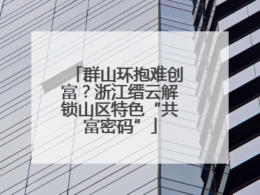群山环抱难创富？浙江缙云解锁山区特色“共富密码”