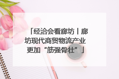 经洽会看廊坊丨廊坊现代商贸物流产业更加“筋强骨壮”