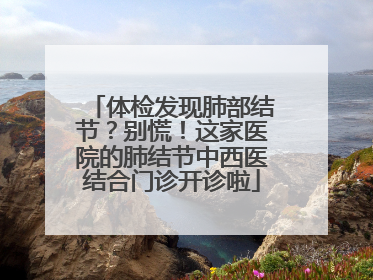 体检发现肺部结节？别慌！这家医院的肺结节中西医结合门诊开诊啦