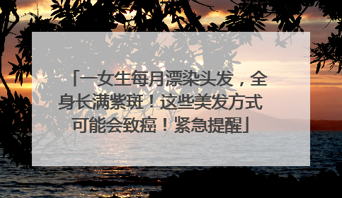 一女生每月漂染头发，全身长满紫斑！这些美发方式可能会致癌！紧急提醒