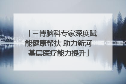 三博脑科专家深度赋能健康帮扶 助力新河基层医疗能力提升