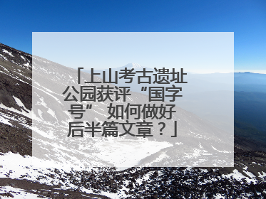 上山考古遗址公园获评“国字号” 如何做好后半篇文章？
