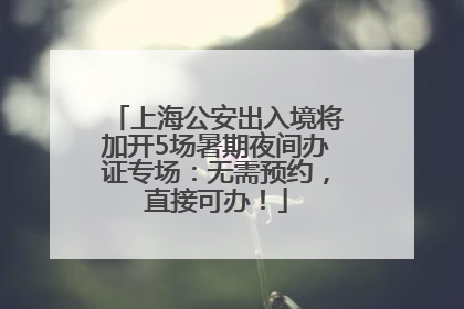 上海公安出入境将加开5场暑期夜间办证专场：无需预约，直接可办！
