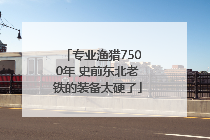 专业渔猎7500年 史前东北老铁的装备太硬了