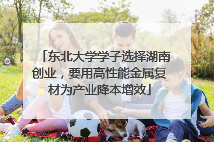 东北大学学子选择湖南创业，要用高性能金属复材为产业降本增效