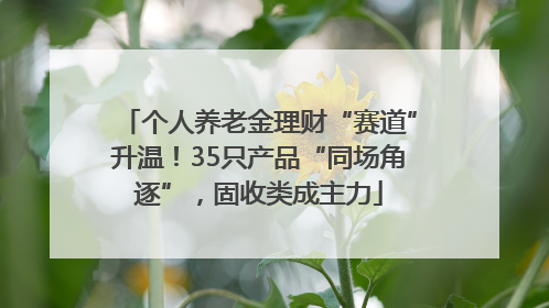 个人养老金理财“赛道”升温！35只产品“同场角逐”，固收类成主力