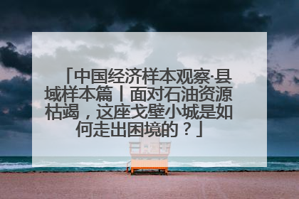 中国经济样本观察·县域样本篇丨面对石油资源枯竭，这座戈壁小城是如何走出困境的？