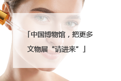 中国博物馆，把更多文物展“请进来”