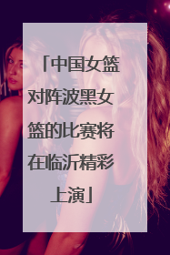 中国女篮对阵波黑女篮的比赛将在临沂精彩上演